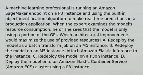 A machine learning professional is running an Amazon SageMaker endpoint on a P3 instance and using the built-in object identification algorithm to make real-time predictions in a production application. When the expert examines the model's resource consumption, he or she sees that the model is only using a portion of the GPU.Which architectural improvements would maximize the use of provided resources? A. Redeploy the model as a batch transform job on an M5 instance. B. Redeploy the model on an M5 instance. Attach Amazon Elastic Inference to the instance. C. Redeploy the model on a P3dn instance. D. Deploy the model onto an Amazon Elastic Container Service (Amazon ECS) cluster using a P3 instance.