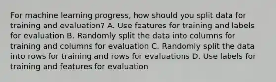 For machine learning progress, how should you split data for training and evaluation? A. Use features for training and labels for evaluation B. Randomly split the data into columns for training and columns for evaluation C. Randomly split the data into rows for training and rows for evaluations D. Use labels for training and features for evaluation