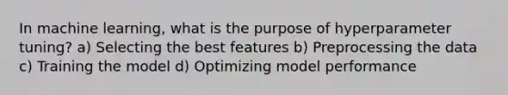 In machine learning, what is the purpose of hyperparameter tuning? a) Selecting the best features b) Preprocessing the data c) Training the model d) Optimizing model performance