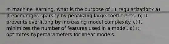 In machine learning, what is the purpose of L1 regularization? a) It encourages sparsity by penalizing large coefficients. b) It prevents overfitting by increasing model complexity. c) It minimizes the number of features used in a model. d) It optimizes hyperparameters for linear models.