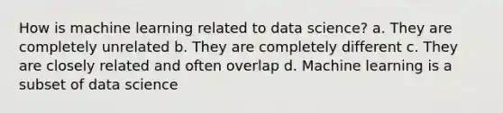 How is machine learning related to data science? a. They are completely unrelated b. They are completely different c. They are closely related and often overlap d. Machine learning is a subset of data science