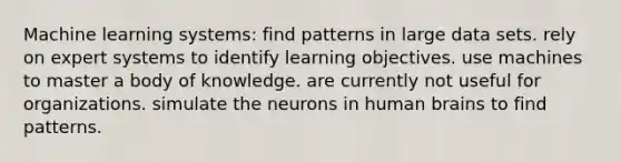 Machine learning systems: find patterns in large data sets. rely on expert systems to identify learning objectives. use machines to master a body of knowledge. are currently not useful for organizations. simulate the neurons in human brains to find patterns.