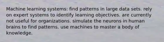 Machine learning systems: find patterns in large data sets. rely on expert systems to identify learning objectives. are currently not useful for organizations. simulate the neurons in human brains to find patterns. use machines to master a body of knowledge.