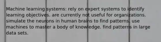 Machine learning systems: rely on expert systems to identify learning objectives. are currently not useful for organizations. simulate the neurons in human brains to find patterns. use machines to master a body of knowledge. find patterns in large data sets.