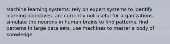 Machine learning systems: rely on expert systems to identify learning objectives. are currently not useful for organizations. simulate the neurons in human brains to find patterns. find patterns in large data sets. use machines to master a body of knowledge.