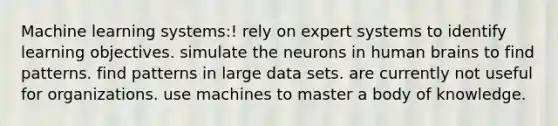 Machine learning systems:! rely on expert systems to identify learning objectives. simulate the neurons in human brains to find patterns. find patterns in large data sets. are currently not useful for organizations. use machines to master a body of knowledge.