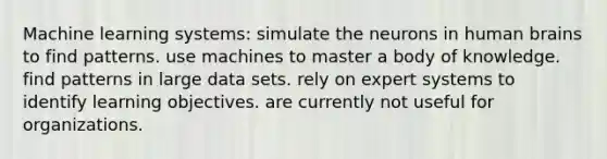 Machine learning systems: simulate the neurons in human brains to find patterns. use machines to master a body of knowledge. find patterns in large data sets. rely on expert systems to identify learning objectives. are currently not useful for organizations.