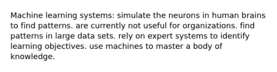 Machine learning systems: simulate the neurons in human brains to find patterns. are currently not useful for organizations. find patterns in large data sets. rely on expert systems to identify learning objectives. use machines to master a body of knowledge.