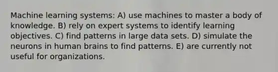 Machine learning systems: A) use machines to master a body of knowledge. B) rely on expert systems to identify learning objectives. C) find patterns in large data sets. D) simulate the neurons in human brains to find patterns. E) are currently not useful for organizations.