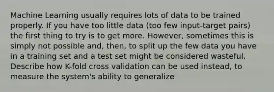 Machine Learning usually requires lots of data to be trained properly. If you have too little data (too few input-target pairs) the first thing to try is to get more. However, sometimes this is simply not possible and, then, to split up the few data you have in a training set and a test set might be considered wasteful. Describe how K-fold cross validation can be used instead, to measure the system's ability to generalize