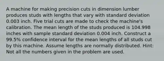 A machine for making precision cuts in dimension lumber produces studs with lengths that vary with standard deviation 0.003 inch. Five trial cuts are made to check the machine's calibration. The mean length of the studs produced is 104.998 inches with sample standard deviation 0.004 inch. Construct a 99.5% confidence interval for the mean lengths of all studs cut by this machine. Assume lengths are normally distributed. Hint: Not all the numbers given in the problem are used.