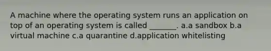 A machine where the operating system runs an application on top of an operating system is called _______. a.a sandbox b.a virtual machine c.a quarantine d.application whitelisting