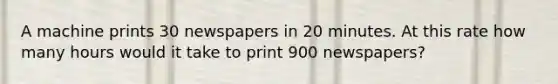 A machine prints 30 newspapers in 20 minutes. At this rate how many hours would it take to print 900 newspapers?