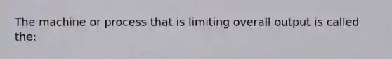 The machine or process that is limiting overall output is called the: