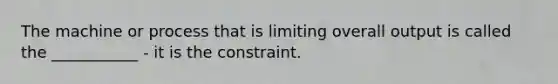 The machine or process that is limiting overall output is called the ___________ - it is the constraint.