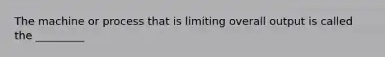 The machine or process that is limiting overall output is called the _________