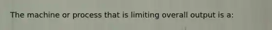 The machine or process that is limiting overall output is a: