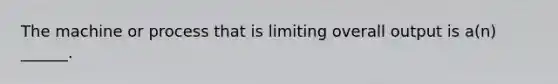 The machine or process that is limiting overall output is a(n) ______.