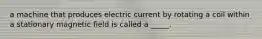 a machine that produces electric current by rotating a coil within a stationary magnetic field is called a _____.