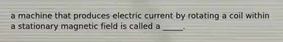 a machine that produces electric current by rotating a coil within a stationary magnetic field is called a _____.