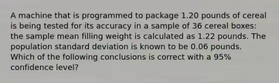 A machine that is programmed to package 1.20 pounds of cereal is being tested for its accuracy in a sample of 36 cereal boxes: the sample mean filling weight is calculated as 1.22 pounds. The population <a href='https://www.questionai.com/knowledge/kqGUr1Cldy-standard-deviation' class='anchor-knowledge'>standard deviation</a> is known to be 0.06 pounds. Which of the following conclusions is correct with a 95% confidence level?