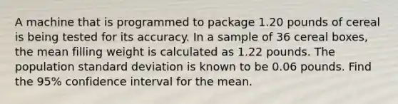 A machine that is programmed to package 1.20 pounds of cereal is being tested for its accuracy. In a sample of 36 cereal boxes, the mean filling weight is calculated as 1.22 pounds. The population standard deviation is known to be 0.06 pounds. Find the 95% confidence interval for the mean.