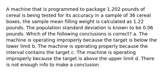 A machine that is programmed to package 1.202 pounds of cereal is being tested for its accuracy in a sample of 36 cereal boxes, the sample mean filling weight is calculated as 1.22 pounds. The population standard deviation is known to be 0.06 pounds. Which of the following conclusions is correct? a. The machine is operating improperly because the target is below the lower limit b. The machine is operating properly because the interval contains the target c. The machine is operating improperly because the target is above the upper limit d. There is not enough info to make a conclusion