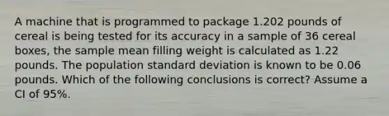 A machine that is programmed to package 1.202 pounds of cereal is being tested for its accuracy in a sample of 36 cereal boxes, the sample mean filling weight is calculated as 1.22 pounds. The population standard deviation is known to be 0.06 pounds. Which of the following conclusions is correct? Assume a CI of 95%.