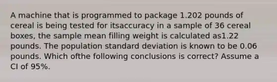 A machine that is programmed to package 1.202 pounds of cereal is being tested for itsaccuracy in a sample of 36 cereal boxes, the sample mean filling weight is calculated as1.22 pounds. The population standard deviation is known to be 0.06 pounds. Which ofthe following conclusions is correct? Assume a CI of 95%.