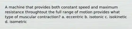 A machine that provides both constant speed and maximum resistance throughtout the full range of motion provides what type of muscular contraction? a. eccentric b. isotonic c. isokinetic d. isometric