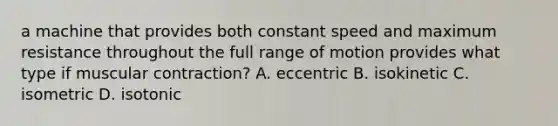 a machine that provides both constant speed and maximum resistance throughout the full range of motion provides what type if muscular contraction? A. eccentric B. isokinetic C. isometric D. isotonic