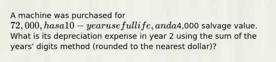 A machine was purchased for 72,000, has a 10-year useful life, and a4,000 salvage value. What is its depreciation expense in year 2 using the sum of the years' digits method (rounded to the nearest dollar)?