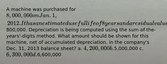 A machine was purchased for 8,000,000 on Jan. 1, 2012. It has an estimated useful life of 8 years and a residual value of800,000. Depreciation is being computed using the sum-of-the-years'-digits method. What amount should be shown for this machine, net of accumulated depreciation, in the company's Dec. 31, 2013 balance sheet? a. 4,200,000 b.5,000,000 c. 6,300,000 d.6,600,000