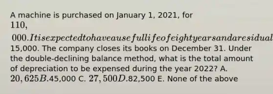 A machine is purchased on January 1, 2021, for 110,000. It is expected to have a useful life of eight years and a residual value of15,000. The company closes its books on December 31. Under the double-declining balance method, what is the total amount of depreciation to be expensed during the year 2022? A. 20,625 B.45,000 C. 27,500 D.82,500 E. None of the above