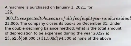 A machine is purchased on January 1, 2021, for 126,000. It is expected to have a useful life of eight years and a residual value of23,000. The company closes its books on December 31. Under the double-declining balance method, what is the total amount of depreciation to be expensed during the year 2022? a) 23,625 b)69,000 c) 31.500 d)94,500 e) none of the above