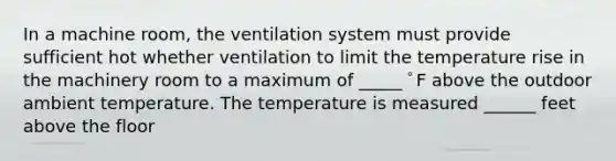 In a machine room, the ventilation system must provide sufficient hot whether ventilation to limit the temperature rise in the machinery room to a maximum of _____ ﾟF above the outdoor ambient temperature. The temperature is measured ______ feet above the floor