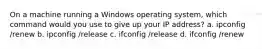 On a machine running a Windows operating system, which command would you use to give up your IP address? a. ipconfig /renew b. ipconfig /release c. ifconfig /release d. ifconfig /renew