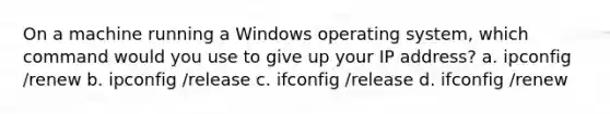 On a machine running a Windows operating system, which command would you use to give up your IP address? a. ipconfig /renew b. ipconfig /release c. ifconfig /release d. ifconfig /renew