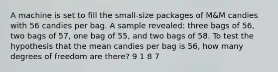 A machine is set to fill the small-size packages of M&M candies with 56 candies per bag. A sample revealed: three bags of 56, two bags of 57, one bag of 55, and two bags of 58. To test the hypothesis that the mean candies per bag is 56, how many degrees of freedom are there? 9 1 8 7