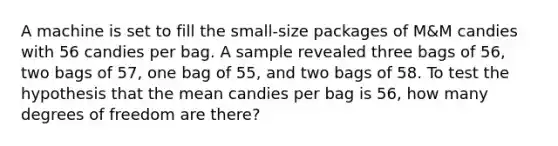 A machine is set to fill the small-size packages of M&M candies with 56 candies per bag. A sample revealed three bags of 56, two bags of 57, one bag of 55, and two bags of 58. To test the hypothesis that the mean candies per bag is 56, how many degrees of freedom are there?