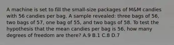 A machine is set to fill the small-size packages of M&M candies with 56 candies per bag. A sample revealed: three bags of 56, two bags of 57, one bag of 55, and two bags of 58. To test the hypothesis that the mean candies per bag is 56, how many degrees of freedom are there? A.9 B.1 C.8 D.7