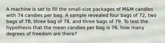 A machine is set to fill the small-size packages of M&M candies with 74 candies per bag. A sample revealed four bags of 72, two bags of 78, three bag of 78, and three bags of 79. To test the hypothesis that the mean candies per bag is 76, how many degrees of freedom are there?