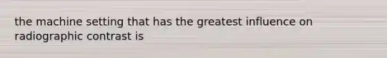 the machine setting that has the greatest influence on radiographic contrast is