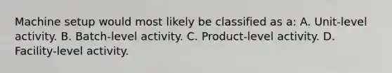 Machine setup would most likely be classified as a: A. Unit-level activity. B. Batch-level activity. C. Product-level activity. D. Facility-level activity.