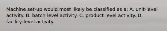 Machine set-up would most likely be classified as a: A. unit-level activity. B. batch-level activity. C. product-level activity. D. facility-level activity.