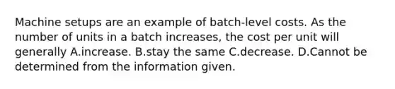 Machine setups are an example of​ batch-level costs. As the number of units in a batch​ increases, the cost per unit will generally A.increase. B.stay the same C.decrease. D.Cannot be determined from the information given.