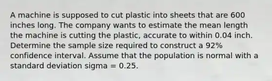 A machine is supposed to cut plastic into sheets that are 600 inches long. The company wants to estimate the mean length the machine is cutting the plastic, accurate to within 0.04 inch. Determine the sample size required to construct a 92% confidence interval. Assume that the population is normal with a standard deviation sigma = 0.25.