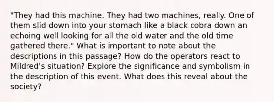 "They had this machine. They had two machines, really. One of them slid down into your stomach like a black cobra down an echoing well looking for all the old water and the old time gathered there." What is important to note about the descriptions in this passage? How do the operators react to Mildred's situation? Explore the significance and symbolism in the description of this event. What does this reveal about the society?