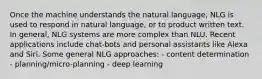 Once the machine understands the natural language, NLG is used to respond in natural language, or to product written text. In general, NLG systems are more complex than NLU. Recent applications include chat-bots and personal assistants like Alexa and Siri. Some general NLG approaches: - content determination - planning/micro-planning - deep learning