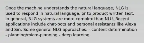 Once the machine understands the natural language, NLG is used to respond in natural language, or to product written text. In general, NLG systems are more complex than NLU. Recent applications include chat-bots and personal assistants like Alexa and Siri. Some general NLG approaches: - content determination - planning/micro-planning - deep learning